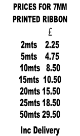PRICES FOR 7MM  PRINTED RIBBON                    £            2mts    2.25 5mts    4.75 10mts   8.50 15mts  10.50 20mts 15.50 25mts 18.50 50mts 29.50  Inc Delivery