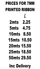 PRICES FOR 7MM  PRINTED RIBBON                    £            2mts    2.25 5mts    4.75 10mts   8.50 15mts  10.50 20mts 15.50 25mts 18.50 50mts 29.50  Inc Delivery
